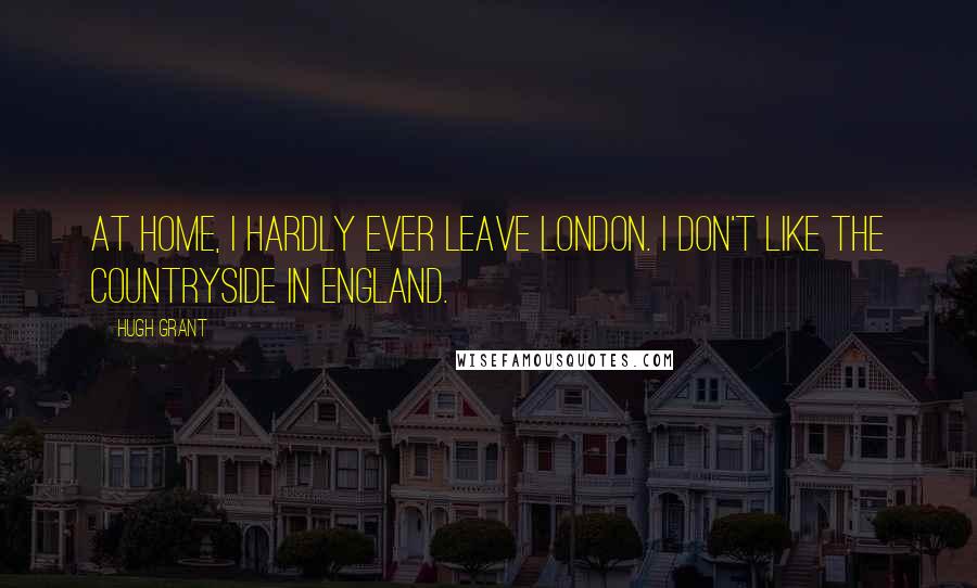 Hugh Grant Quotes: At home, I hardly ever leave London. I don't like the countryside in England.