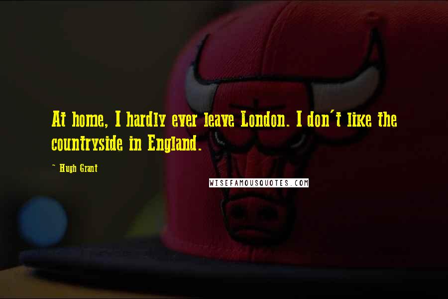 Hugh Grant Quotes: At home, I hardly ever leave London. I don't like the countryside in England.