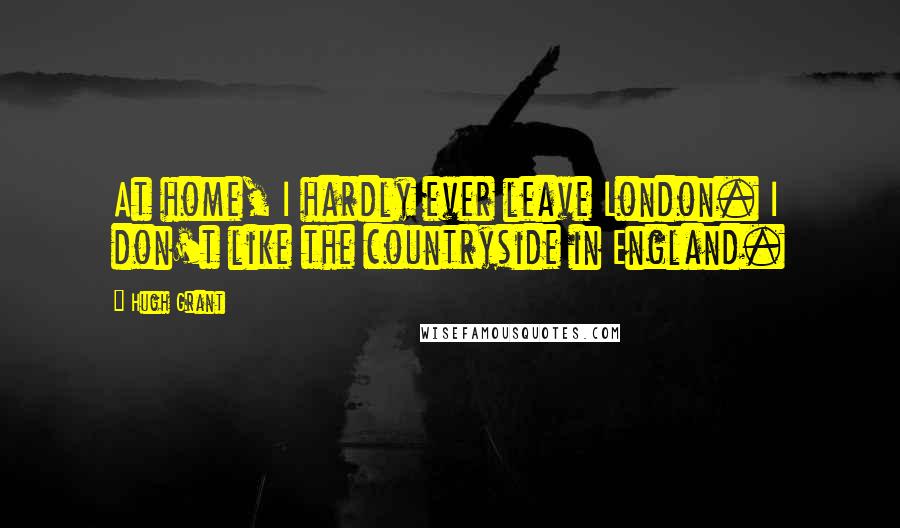 Hugh Grant Quotes: At home, I hardly ever leave London. I don't like the countryside in England.