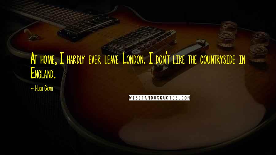 Hugh Grant Quotes: At home, I hardly ever leave London. I don't like the countryside in England.