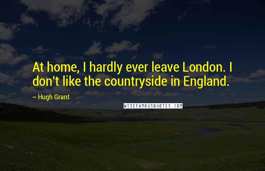 Hugh Grant Quotes: At home, I hardly ever leave London. I don't like the countryside in England.