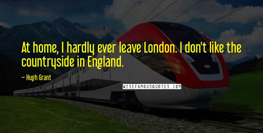 Hugh Grant Quotes: At home, I hardly ever leave London. I don't like the countryside in England.