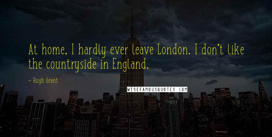 Hugh Grant Quotes: At home, I hardly ever leave London. I don't like the countryside in England.