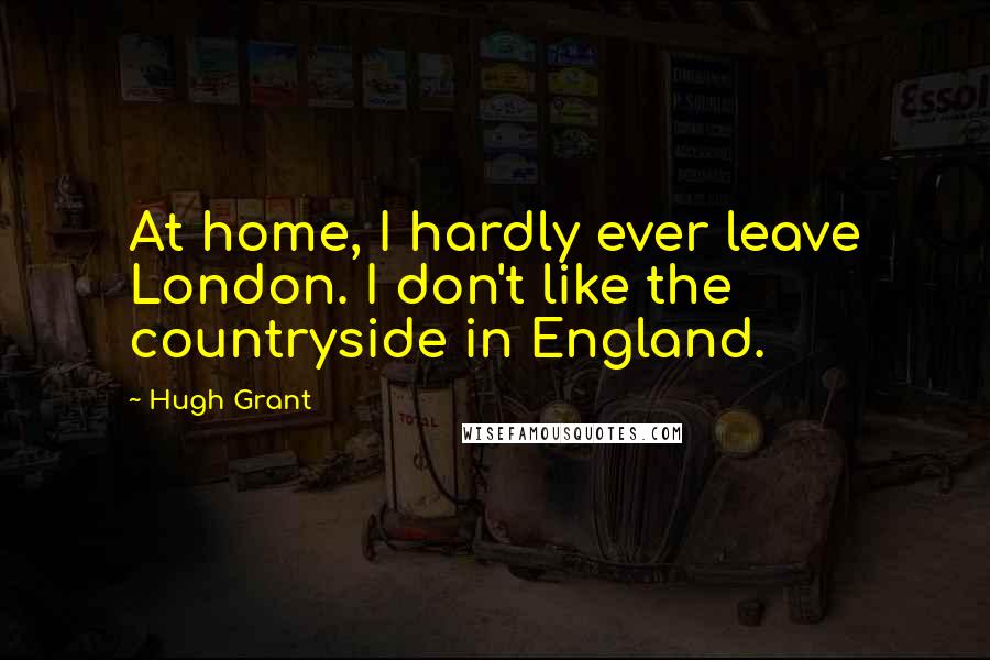 Hugh Grant Quotes: At home, I hardly ever leave London. I don't like the countryside in England.