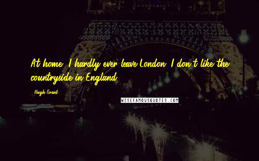 Hugh Grant Quotes: At home, I hardly ever leave London. I don't like the countryside in England.
