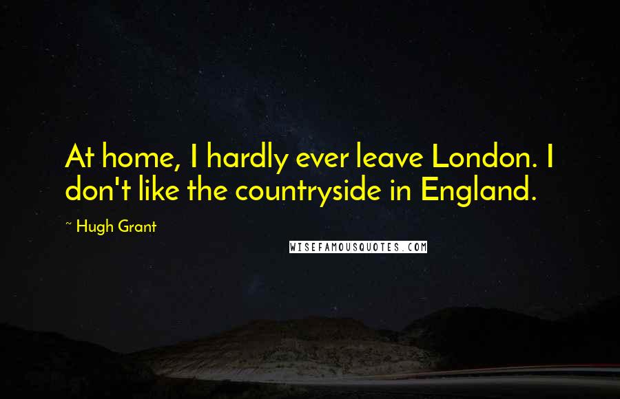 Hugh Grant Quotes: At home, I hardly ever leave London. I don't like the countryside in England.