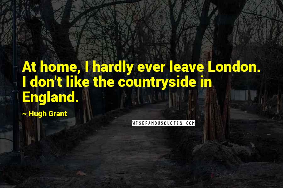 Hugh Grant Quotes: At home, I hardly ever leave London. I don't like the countryside in England.