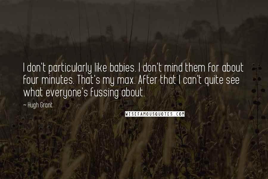 Hugh Grant Quotes: I don't particularly like babies. I don't mind them for about four minutes. That's my max. After that I can't quite see what everyone's fussing about.