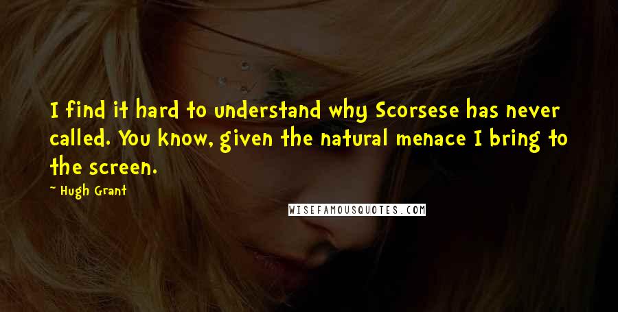 Hugh Grant Quotes: I find it hard to understand why Scorsese has never called. You know, given the natural menace I bring to the screen.