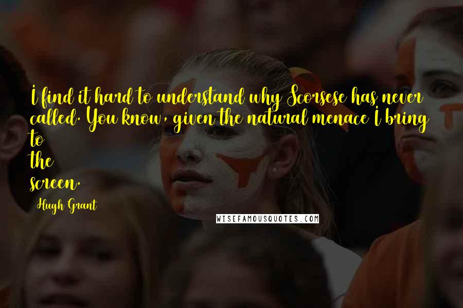 Hugh Grant Quotes: I find it hard to understand why Scorsese has never called. You know, given the natural menace I bring to the screen.
