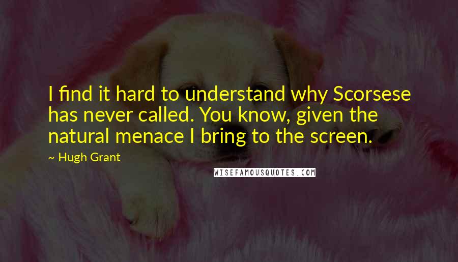 Hugh Grant Quotes: I find it hard to understand why Scorsese has never called. You know, given the natural menace I bring to the screen.