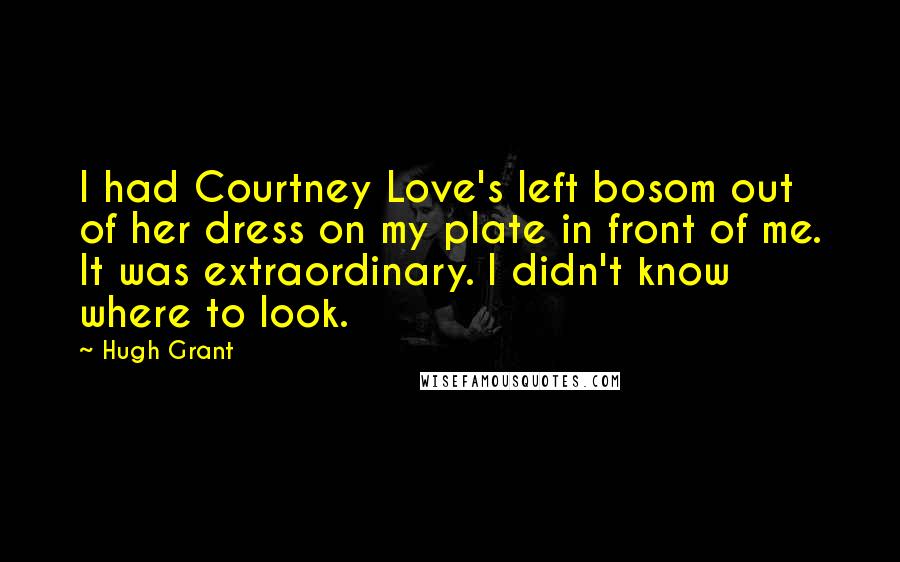 Hugh Grant Quotes: I had Courtney Love's left bosom out of her dress on my plate in front of me. It was extraordinary. I didn't know where to look.