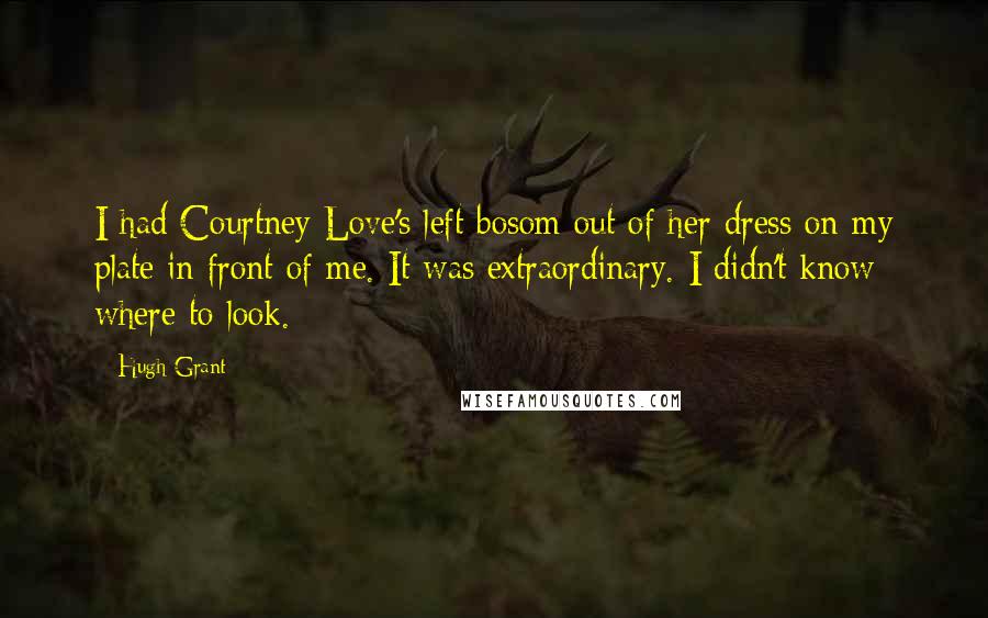 Hugh Grant Quotes: I had Courtney Love's left bosom out of her dress on my plate in front of me. It was extraordinary. I didn't know where to look.