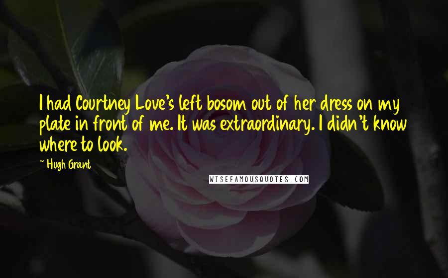 Hugh Grant Quotes: I had Courtney Love's left bosom out of her dress on my plate in front of me. It was extraordinary. I didn't know where to look.