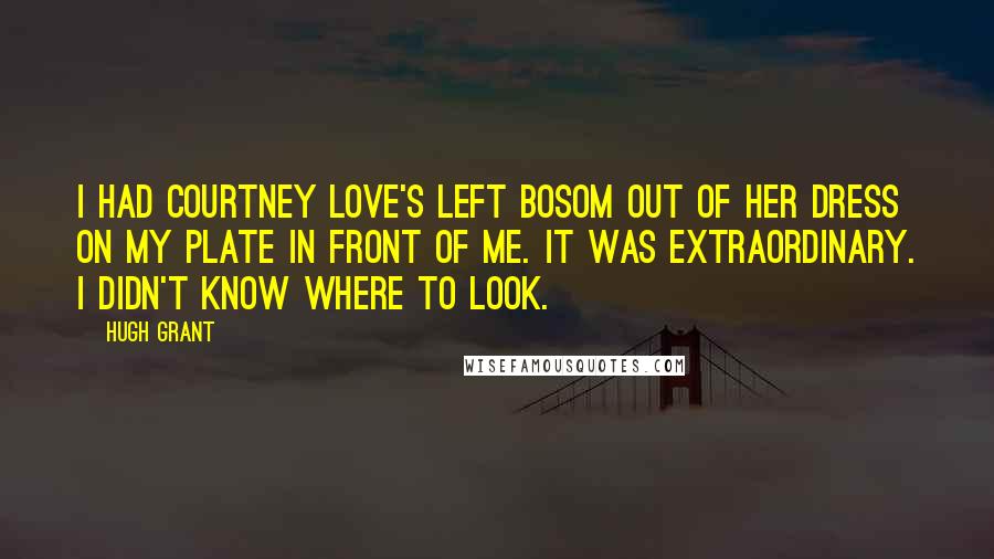 Hugh Grant Quotes: I had Courtney Love's left bosom out of her dress on my plate in front of me. It was extraordinary. I didn't know where to look.