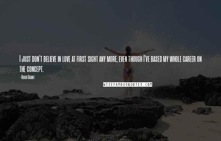Hugh Grant Quotes: I just don't believe in love at first sight any more, even though I've based my whole career on the concept.