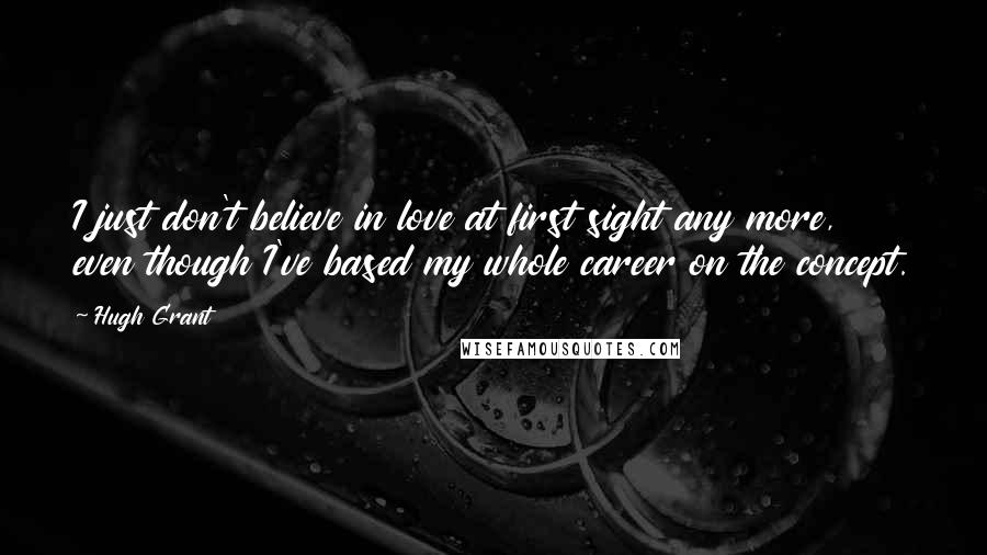 Hugh Grant Quotes: I just don't believe in love at first sight any more, even though I've based my whole career on the concept.