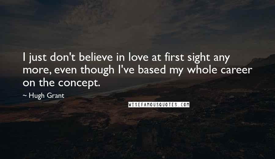 Hugh Grant Quotes: I just don't believe in love at first sight any more, even though I've based my whole career on the concept.