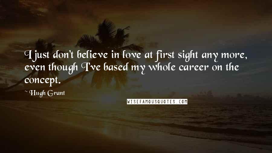 Hugh Grant Quotes: I just don't believe in love at first sight any more, even though I've based my whole career on the concept.