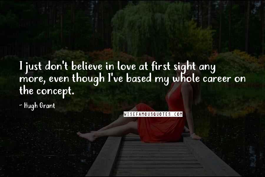 Hugh Grant Quotes: I just don't believe in love at first sight any more, even though I've based my whole career on the concept.