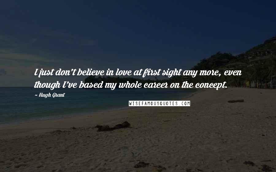 Hugh Grant Quotes: I just don't believe in love at first sight any more, even though I've based my whole career on the concept.