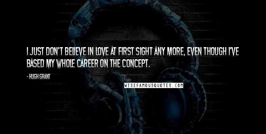 Hugh Grant Quotes: I just don't believe in love at first sight any more, even though I've based my whole career on the concept.