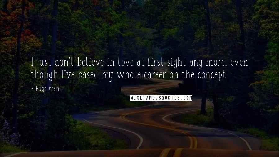 Hugh Grant Quotes: I just don't believe in love at first sight any more, even though I've based my whole career on the concept.