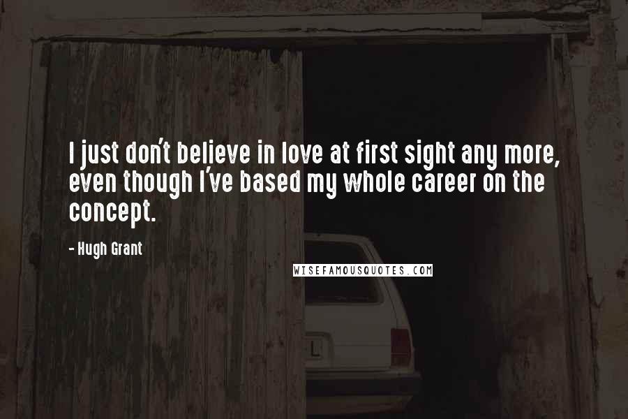 Hugh Grant Quotes: I just don't believe in love at first sight any more, even though I've based my whole career on the concept.