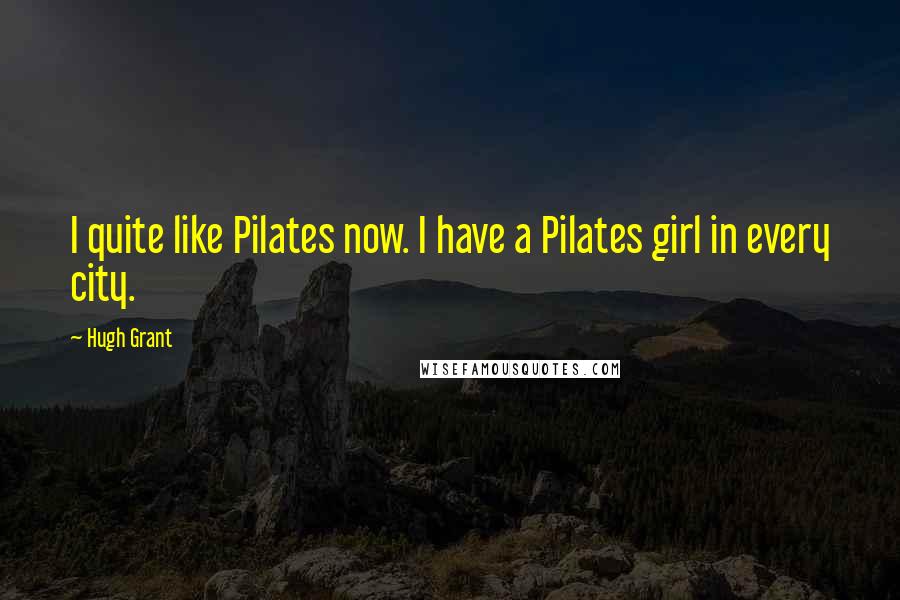 Hugh Grant Quotes: I quite like Pilates now. I have a Pilates girl in every city.
