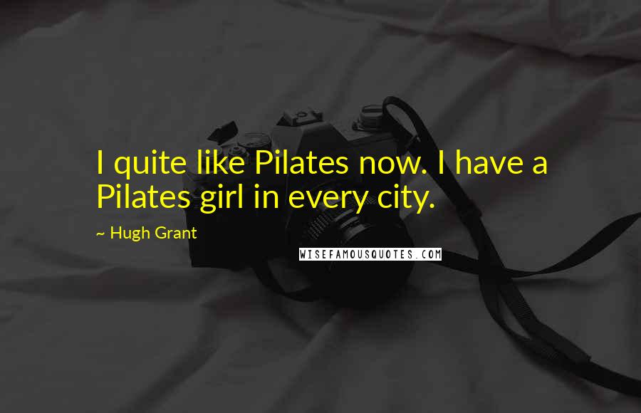 Hugh Grant Quotes: I quite like Pilates now. I have a Pilates girl in every city.