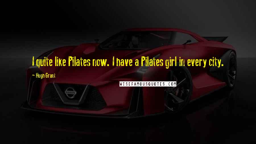 Hugh Grant Quotes: I quite like Pilates now. I have a Pilates girl in every city.
