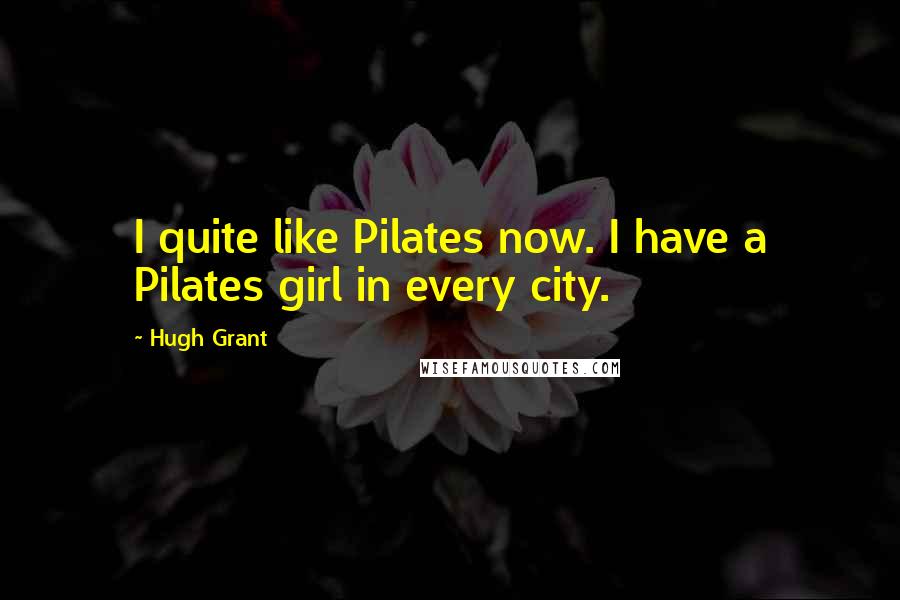 Hugh Grant Quotes: I quite like Pilates now. I have a Pilates girl in every city.