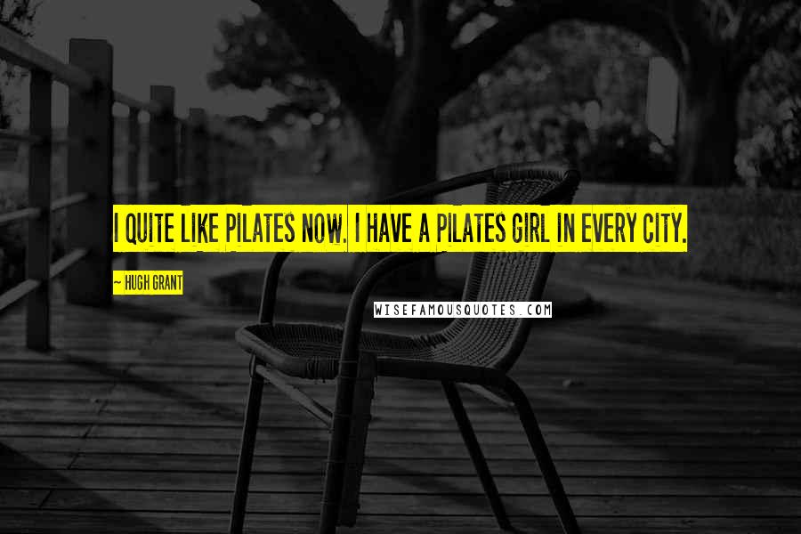 Hugh Grant Quotes: I quite like Pilates now. I have a Pilates girl in every city.