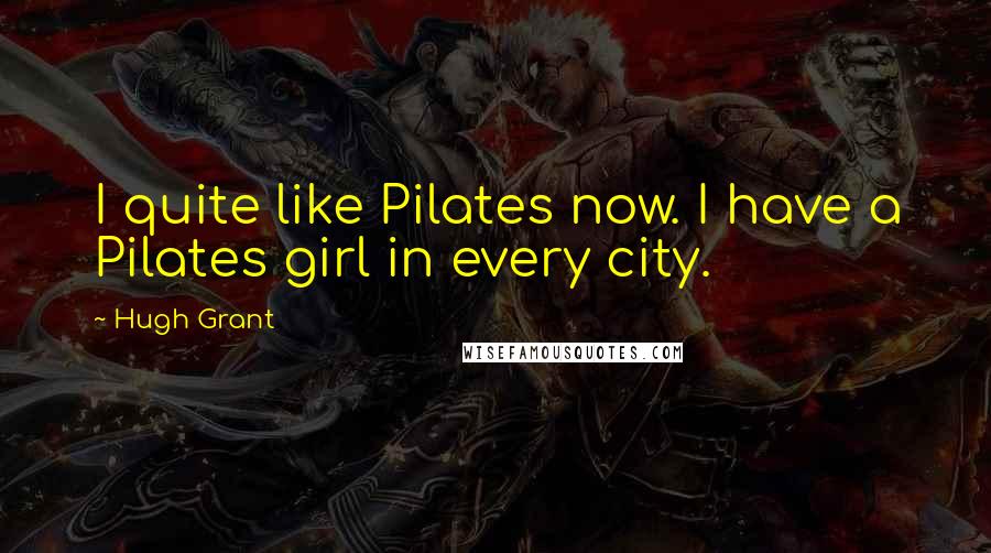 Hugh Grant Quotes: I quite like Pilates now. I have a Pilates girl in every city.