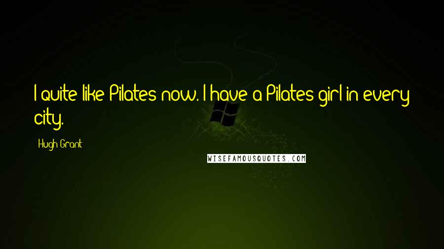 Hugh Grant Quotes: I quite like Pilates now. I have a Pilates girl in every city.