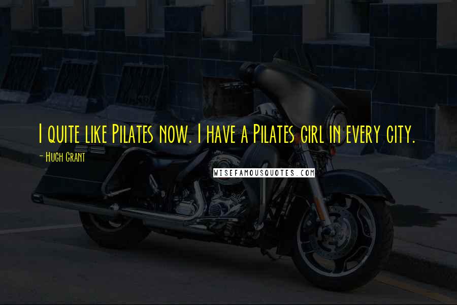 Hugh Grant Quotes: I quite like Pilates now. I have a Pilates girl in every city.