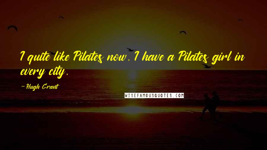 Hugh Grant Quotes: I quite like Pilates now. I have a Pilates girl in every city.