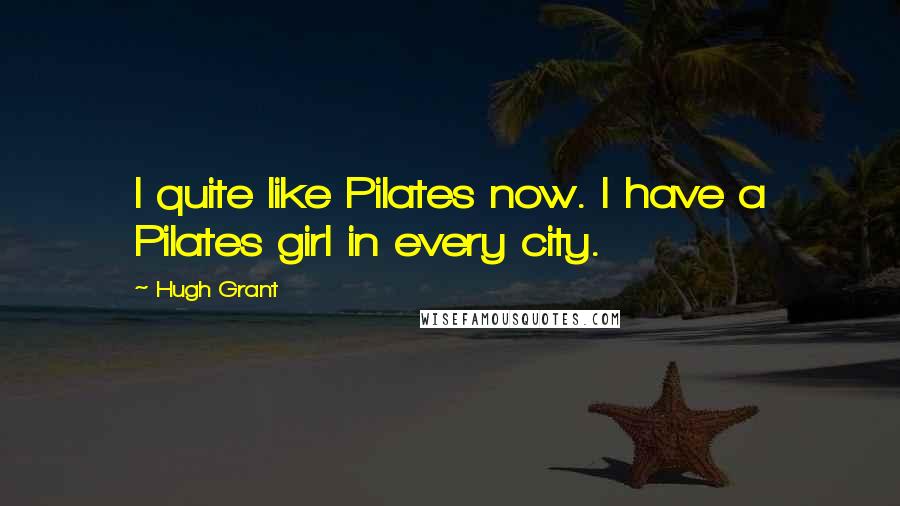 Hugh Grant Quotes: I quite like Pilates now. I have a Pilates girl in every city.