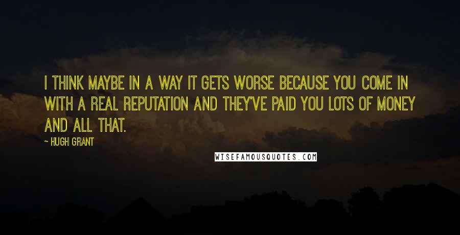 Hugh Grant Quotes: I think maybe in a way it gets worse because you come in with a real reputation and they've paid you lots of money and all that.