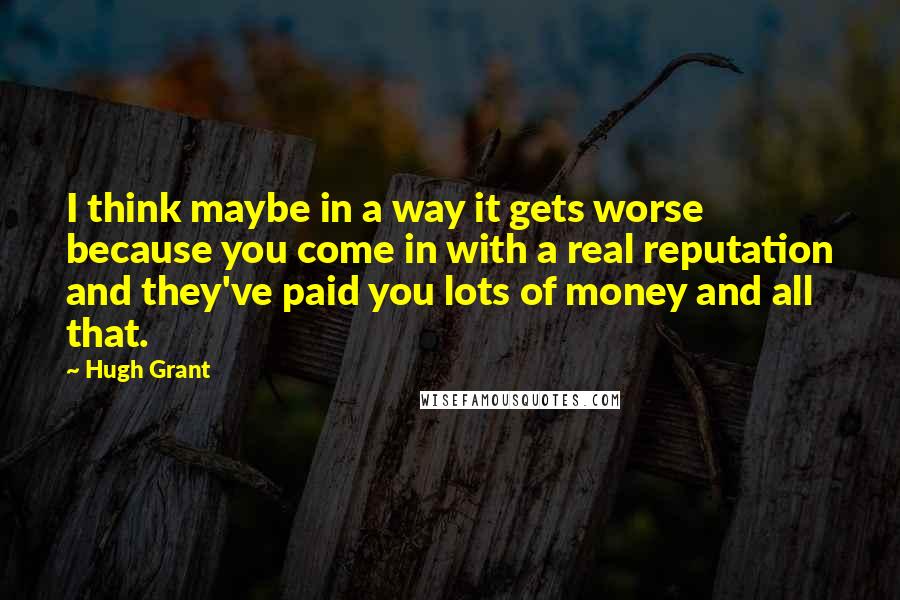 Hugh Grant Quotes: I think maybe in a way it gets worse because you come in with a real reputation and they've paid you lots of money and all that.