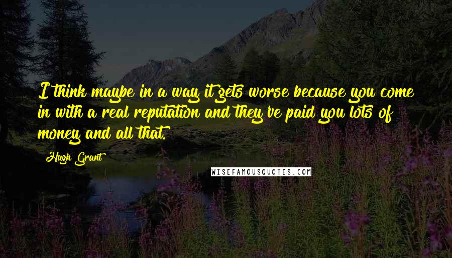 Hugh Grant Quotes: I think maybe in a way it gets worse because you come in with a real reputation and they've paid you lots of money and all that.