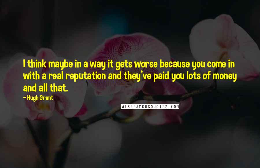 Hugh Grant Quotes: I think maybe in a way it gets worse because you come in with a real reputation and they've paid you lots of money and all that.