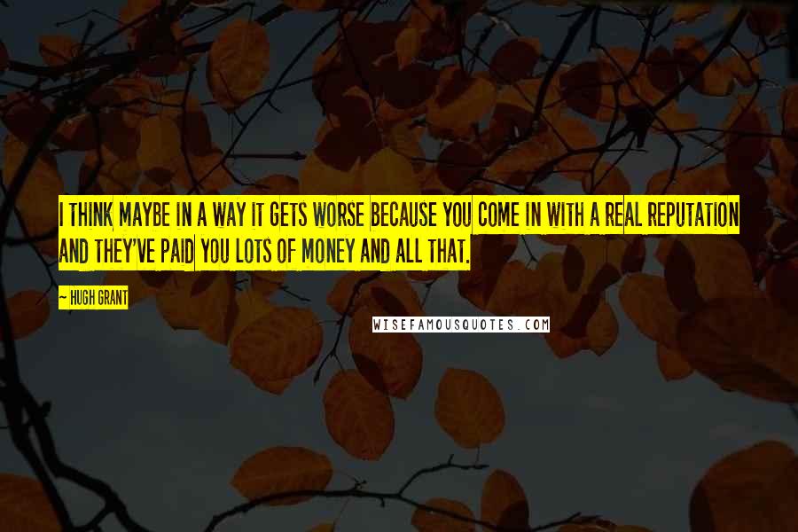 Hugh Grant Quotes: I think maybe in a way it gets worse because you come in with a real reputation and they've paid you lots of money and all that.