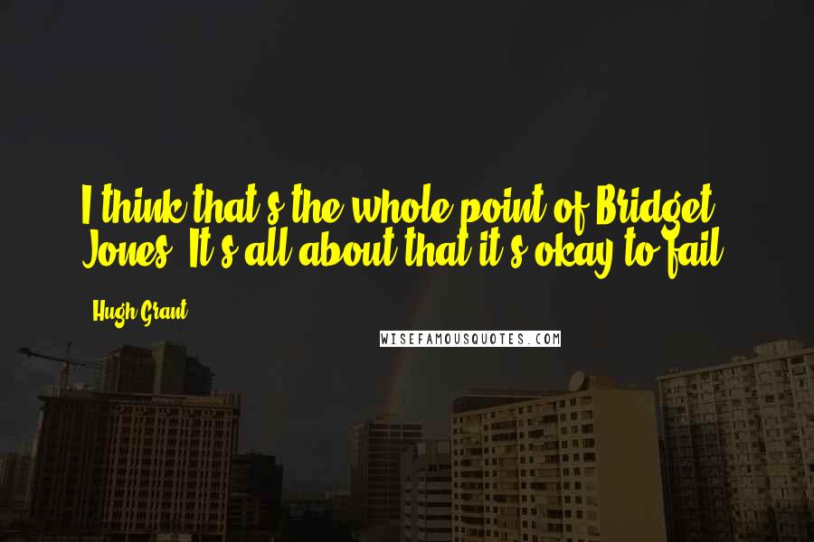 Hugh Grant Quotes: I think that's the whole point of Bridget Jones. It's all about that it's okay to fail.