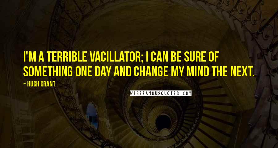 Hugh Grant Quotes: I'm a terrible vacillator; I can be sure of something one day and change my mind the next.