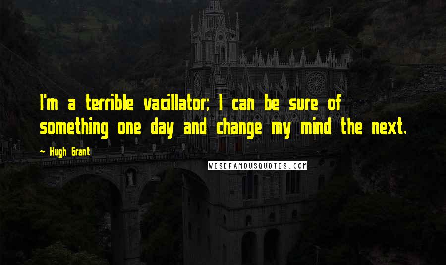 Hugh Grant Quotes: I'm a terrible vacillator; I can be sure of something one day and change my mind the next.