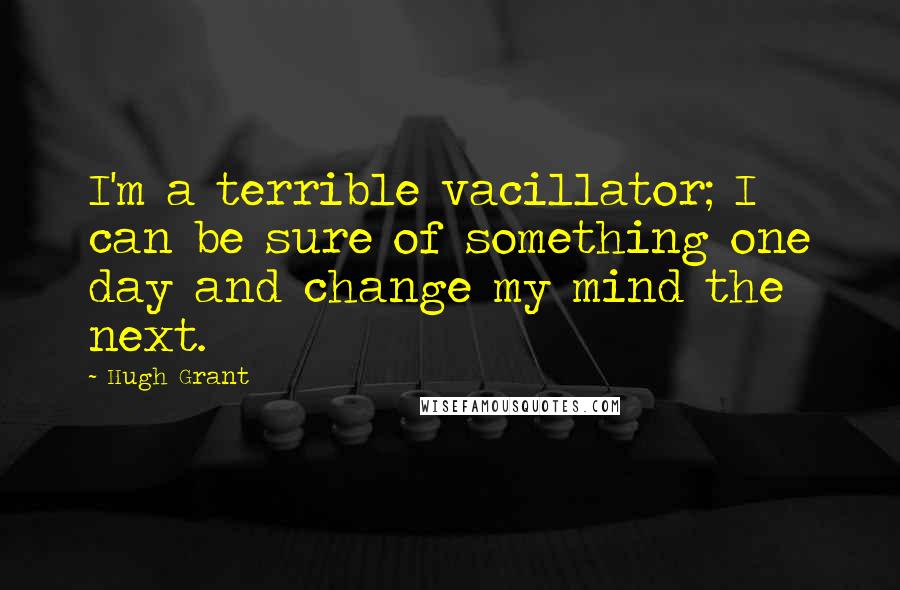 Hugh Grant Quotes: I'm a terrible vacillator; I can be sure of something one day and change my mind the next.