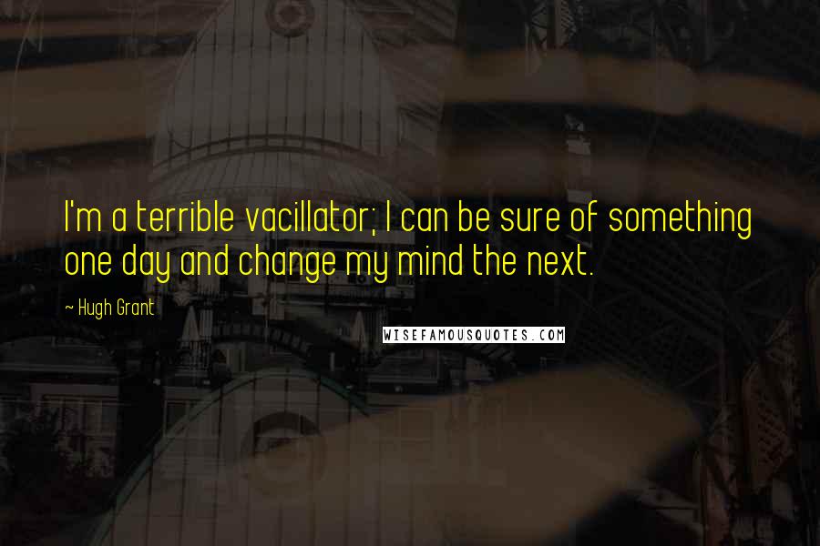 Hugh Grant Quotes: I'm a terrible vacillator; I can be sure of something one day and change my mind the next.