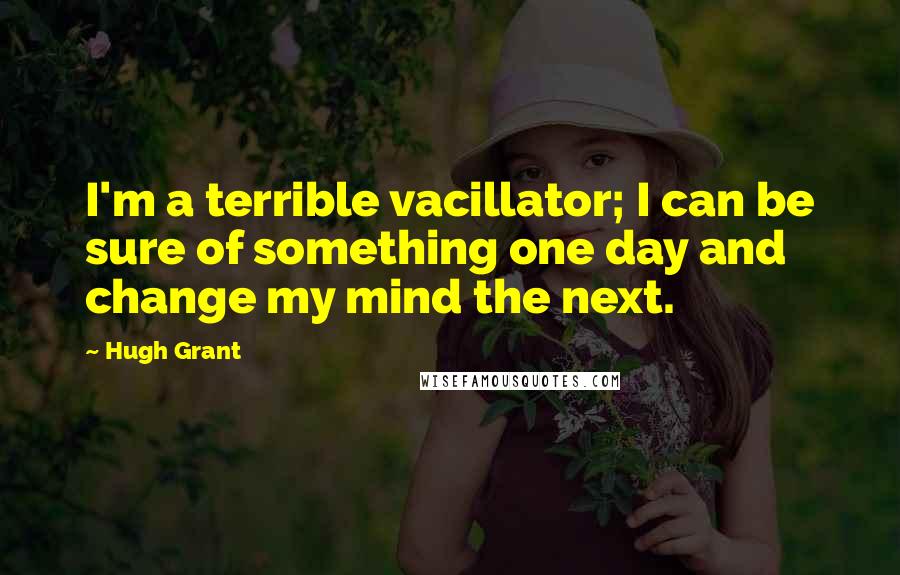 Hugh Grant Quotes: I'm a terrible vacillator; I can be sure of something one day and change my mind the next.