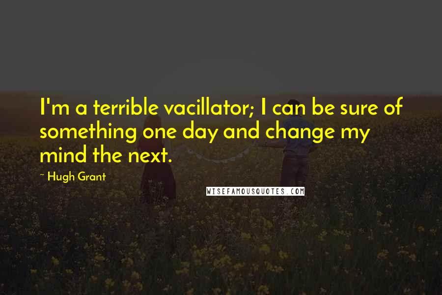Hugh Grant Quotes: I'm a terrible vacillator; I can be sure of something one day and change my mind the next.